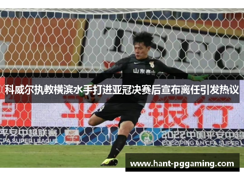 科威尔执教横滨水手打进亚冠决赛后宣布离任引发热议 科威尔执教横滨水手打进亚冠决赛后宣布离任引发热议